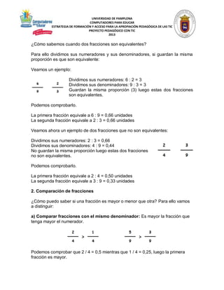 UNIVERSIDAD DE PAMPLONA
COMPUTADORES PARA EDUCAR
ESTRATEGIA DE FORMACIÓN Y ACCESO PARA LA APROPIACIÓN PEDAGÓGICA DE LAS TIC
PROYECTO PEDAGÓGICO CON TIC
2013

¿Cómo sabemos cuando dos fracciones son equivalentes?
Para ello dividimos sus numeradores y sus denominadores, si guardan la misma
proporción es que son equivalente:
Veamos un ejemplo:
Dividimos sus numeradores: 6 : 2 = 3
Dividimos sus denominadores: 9 : 3 = 3
Guardan la misma proporción (3) luego estas dos fracciones
son equivalentes.
Podemos comprobarlo.
La primera fracción equivale a 6 : 9 = 0,66 unidades
La segunda fracción equivale a 2 : 3 = 0,66 unidades
Veamos ahora un ejemplo de dos fracciones que no son equivalentes:
Dividimos sus numeradores: 2 : 3 = 0,66
Dividimos sus denominadores: 4 : 9 = 0,44
No guardan la misma proporción luego estas dos fracciones
no son equivalentes.
Podemos comprobarlo.
La primera fracción equivale a 2 : 4 = 0,50 unidades
La segunda fracción equivale a 3 : 9 = 0,33 unidades
2. Comparación de fracciones
¿Cómo puedo saber si una fracción es mayor o menor que otra? Para ello vamos
a distinguir:
a) Comparar fracciones con el mismo denominador: Es mayor la fracción que
tenga mayor el numerador.

Podemos comprobar que 2 / 4 = 0,5 mientras que 1 / 4 = 0,25, luego la primera
fracción es mayor.

 