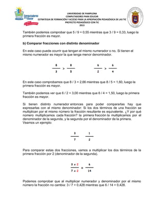 UNIVERSIDAD DE PAMPLONA
COMPUTADORES PARA EDUCAR
ESTRATEGIA DE FORMACIÓN Y ACCESO PARA LA APROPIACIÓN PEDAGÓGICA DE LAS TIC
PROYECTO PEDAGÓGICO CON TIC
2013

También podemos comprobar que 5 / 9 = 0,55 mientras que 3 / 9 = 0,33, luego la
primera fracción es mayor.
b) Comparar fracciones con distinto denominador
En este caso puede ocurrir que tengan el mismo numerador o no. Si tienen el
mismo numerador es mayor la que tenga menor denominador.

En este caso comprobamos que 8 / 3 = 2,66 mientras que 8 / 5 = 1,60, luego la
primera fracción es mayor.
También podemos ver que 6 / 2 = 3,00 mientras que 6 / 4 = 1,50, luego la primera
fracción es mayor.
Si tienen distinto numerador entonces para poder compararlas hay que
expresarlas con el mismo denominador: Si los dos términos de una fracción se
multiplican por el mismo número la fracción resultante es equivalente. ¿Y por qué
número multiplicamos cada fracción? la primera fracción la multiplicamos por el
denominador de la segunda, y la segunda por el denominador de la primera.
Veamos un ejemplo:

Para comparar estas dos fracciones, vamos a multiplicar los dos términos de la
primera fracción por 2 (denominador de la segunda).

Podemos comprobar que al multiplicar numerador y denominador por el mismo
número la fracción no cambia: 3 / 7 = 0,428 mientras que 6 / 14 = 0,428.

 