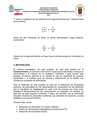 UNIVERSIDAD DE PAMPLONA
COMPUTADORES PARA EDUCAR
ESTRATEGIA DE FORMACIÓN Y ACCESO PARA LA APROPIACIÓN PEDAGÓGICA DE LAS TIC
PROYECTO PEDAGÓGICO CON TIC
2013

Y vamos a multiplicar los dos términos de la segunda fracción por 7 (denominador
de la primera).

Ahora las dos fracciones ya tienen el mismo denominador, luego podemos
compararlas:

Vemos que la segunda fracción es mayor que la primera porque su numerador es
mayor.

5. METODOLOGIA
El enfoque pedagógico de este proyecto de aula está basado en el
Constructivismo, el cual tiene como función lograr que el estudiante construya su
conocimiento y el maestro es un facilitador, orientador y guía durante este
proceso. El alumno aprende en la medida en que su capacidad de construir
significados y el profesor guía con teorías y experiencias en la medida que
consigue su propuesta de aprendizaje.
Para el desarrollo de este proyecto se opta por la realización de actividades
prácticas, las actividades se irán desarrollando en consecutivo con las destrezas
que el estudiante irá desplegando en cada nivel del proceso que tiene como
finalidad el afianciamiento de sus conocimientos con respecto a la temática. La
ejecución de este proyecto contempla 4 fases, que permiten que la comunidad
educativa focalice los principales problemas que presentan los alumnos y pueda
establecer una solución efectiva.
Primera Fase - Inicial




Búsqueda de información en la web y reflexión.
Diseño de herramientas pedagógicas a través de las TIC.
Desarrollo de actividades lúdicas.

 