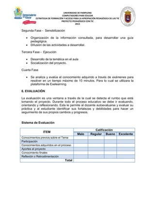 UNIVERSIDAD DE PAMPLONA
COMPUTADORES PARA EDUCAR
ESTRATEGIA DE FORMACIÓN Y ACCESO PARA LA APROPIACIÓN PEDAGÓGICA DE LAS TIC
PROYECTO PEDAGÓGICO CON TIC
2013

Segunda Fase - Sensibilización



Organización de la información consultada, para desarrollar una guía
pedagógica.
Difusión de las actividades a desarrollar.

Tercera Fase - Ejecución



Desarrollo de la temática en el aula
Socialización del proyecto.

Cuarta Fase


Se analiza y evalúa el conocimiento adquirido a través de exámenes para
resolver en un tiempo máximo de 10 minutos. Para lo cual se utilizara la
plataforma de Exelearning.

6. EVALUACIÓN
La evaluación es una ventana a través de la cual se detecta el rumbo que está
tomando el proyecto. Durante todo el proceso educativo se debe ir evaluando,
orientando y reflexionando. Esta le permite al docente autoevaluarse y evaluar su
práctica y al estudiante identificar sus fortalezas y debilidades para hacer un
seguimiento de sus propios cambios y progresos.

Sistema de Evaluación
ITEM

Malo

Conocimientos previos sobre el Tema
Participación
Conocimientos adquiridos en el proceso
Aportes al proyecto
Conocimiento finales
Reflexión o Retroalimentación

Total

Calificación
Regular Bueno

Excelente

 