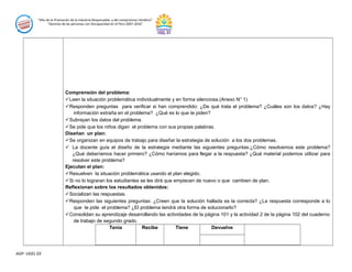 “Año de la Promoción de la Industria Responsable y del compromiso climático”
“Decenio de las personas con Discapacidad en el Perú 2007-2016”
Comprensión del problema:
Leen la situación problemática individualmente y en forma silenciosa.(Anexo N° 1)
Responden preguntas para verificar si han comprendido: ¿De qué trata el problema? ¿Cuáles son los datos? ¿Hay
información extraña en el problema? ¿Qué es lo que te piden?
Subrayan los datos del problema.
Se pide que los niños digan el problema con sus propias palabras.
Diseñan un plan:
Se organizan en equipos de trabajo para diseñar la estrategia de solución a los dos problemas.
 La docente guía el diseño de la estrategia mediante las siguientes preguntas:¿Cómo resolvemos este problema?
¿Qué deberíamos hacer primero? ¿Cómo haríamos para llegar a la respuesta? ¿Qué material podemos utilizar para
resolver este problema?
Ejecutan el plan:
Resuelven la situación problemática usando el plan elegido.
Si no lo lograran los estudiantes se les dirá que empiecen de nuevo o que cambien de plan.
Reflexionan sobre los resultados obtenidos:
Socializan las respuestas.
Responden las siguientes preguntas: ¿Creen que la solución hallada es la correcta? ¿La respuesta corresponde a lo
que te pide el problema? ¿El problema tendrá otra forma de solucionarlo?
Consolidan su aprendizaje desarrollando las actividades de la página 101 y la actividad 2 de la página 102 del cuaderno
de trabajo de segundo grado.
Tenía Recibe Tiene Devuelve
AGP- UGEL 03
 