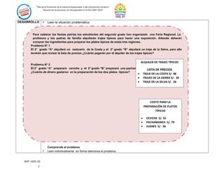 “Año de la Promoción de la Industria Responsable y del compromiso climático”
“Decenio de las personas con Discapacidad en el Perú 2007-2016”
DESARROLLO  Leen la situación problemática
Comprende el problema
 Leen individualmente en forma silenciosa el problema.
AGP- UGEL 03
Para celebrar las fiestas patrias los estudiantes del segundo grado han organizado una Feria Regional. La
profesora y los padres de familia alquilarán trajes típicos para hacer una exposición. Además deberán
comprar los ingredientes para preparar los platos típicos de estas tres regiones.
Problema N° 1
El 2° grado “A” alquilará un vestuario de la Costa y el 2° grado “B” alquilará un traje de la Selva, para ello
tendrán que revisar la lista de precios ¿Cuánto pagarán por el alquiler de los trajes típicos?
Problema N° 2
El 2° grado “A” preparará ceviche y el 2° grado “B” preparará una pachamanca.
¿Cuánto de dinero gastaron en la preparación de los dos platos típicos?
?
COSTO PARA LA
PREPARACIÓN DE PLATOS
TÍPICOS
• CEVICHE S/. 55
• PACHAMANCA S/. 79
• JUANES S/. 46
ALQUILER DE TRAJES TÍPICOS
LISTA DE PRECIOS
• TRAJE DE LA COSTA S/. 48
• TRAJES DE LA SIERRA S/. 39
• TRAJE DE LA SELVA S/. 26
 