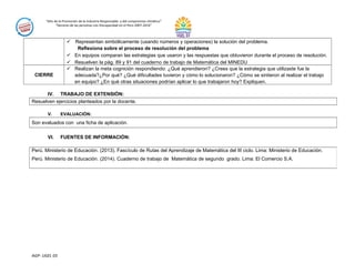 “Año de la Promoción de la Industria Responsable y del compromiso climático”
“Decenio de las personas con Discapacidad en el Perú 2007-2016”
 Representan simbólicamente (usando números y operaciones) la solución del problema.
Reflexiona sobre el proceso de resolución del problema
 En equipos comparan las estrategias que usaron y las respuestas que obtuvieron durante el proceso de resolución.
 Resuelven la pág. 89 y 91 del cuaderno de trabajo de Matemática del MINEDU
CIERRE
 Realizan la meta cognición respondiendo: ¿Qué aprendieron? ¿Crees que la estrategia que utilizaste fue la
adecuada?¿Por qué? ¿Qué dificultades tuvieron y cómo lo solucionaron? ¿Cómo se sintieron al realizar el trabajo
en equipo? ¿En qué otras situaciones podrían aplicar lo que trabajaron hoy? Expliquen.
IV. TRABAJO DE EXTENSIÓN:
Resuelven ejercicios planteados por la docente.
V. EVALUACIÓN:
Son evaluados con una ficha de aplicación.
VI. FUENTES DE INFORMACIÓN:
AGP- UGEL 03
Perú. Ministerio de Educación. (2013). Fascículo de Rutas del Aprendizaje de Matemática del III ciclo. Lima: Ministerio de Educación.
Perú. Ministerio de Educación. (2014). Cuaderno de trabajo de Matemática de segundo grado. Lima: El Comercio S.A.
 