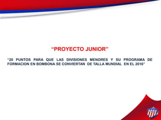 “PROYECTO JUNIOR”
“20 PUNTOS PARA QUE LAS DIVISIONES MENORES Y SU PROGRAMA DE
FORMACION EN BOMBONA SE CONVIERTAN DE TALLA MUNDIAL EN EL 2016”
 