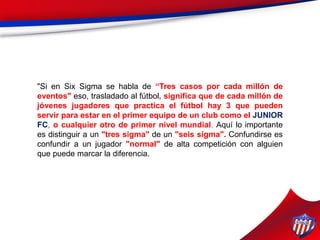 "Si en Six Sigma se habla de “Tres casos por cada millón de
eventos" eso, trasladado al fútbol, significa que de cada millón de
jóvenes jugadores que practica el fútbol hay 3 que pueden
servir para estar en el primer equipo de un club como el JUNIOR
FC, o cualquier otro de primer nivel mundial. Aquí lo importante
es distinguir a un "tres sigma" de un "seis sigma". Confundirse es
confundir a un jugador "normal" de alta competición con alguien
que puede marcar la diferencia.
 