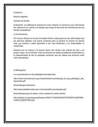 Cuaderno.

Música relajante.

Aparato de sonido.

Evaluación: se calificara la manera en como redacta, la manera en que intervienen
los valores en su cuento y el respeto que tenga al escuchar las narraciones de sus
demás compañeros.

c) Conclusiones.

Por el poco tiempo en el que he estado frente a este grupo es aun difícil lograr que
los alumnos adopten una buena conducta pero al parecer la música ha abierto
mas sus mentes y están aprenden a ser más tolerantes y ha desarrollado su
creatividad.

Además por la música y la lectura diaria han tenido más interés por leer y se
portan mejor, se concentran más al momento de realizar problemas matemáticos y
la hiperactividad se les ha regulado haciendo que las clases que tenemos sean
más interesantes.




d) Bibliografía.

La musicoterapia en las patologías del desarrollo.

http://www.neurociencias.org.co/downloads/musicoterapia_en_las_patologias_del_
desarrollo.pdf

Musicoterapia interactiva.

http://www.lasallemorelia.edu.mx/inicye/pdf/musicoterapia.pdf

Musicoterapia para el estrés: como recobrar la calma interior.

http://diposit.ub.edu/dspace/bitstream/2445/11518/2/MUSICOTERAPIA%20PARA
%20EL%20ESTRES.pdf
 