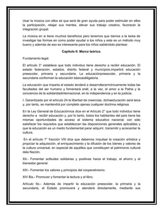 Usar la música con ellos sé que será de gran ayuda para poder estimular en ellos
la participación, relajar sus mentes, elevar sus trabajo creativo, favorecer la
integración grupal.

La música en si tiene muchos beneficios pero tenemos que darnos a la tarea de
investigar las formas en como poder ayudar a los niños y este es un método muy
bueno y además de eso es interesante para los niños sabiéndolo plantear.

                            Capitulo II: Marco teórico.

Fundamento legal.

El artículo 3° establece que todo individuo tiene derecho a recibir educación. El
estado federación, estados, distrito federal y municipios,impartirá educación
preescolar, primaria y secundaria. La educaciónpreescolar, primaria y la
secundaria conforman la educación básicaobligatoria.

La educación que imparta el estado tenderá a desarrollararmónicamente todas las
facultades del ser humano y fomentará enél, a la vez, el amor a la Patria y la
conciencia de la solidaridadinternacional, en la independencia y en la justicia.

I. Garantizada por el artículo 24 la libertad de creencias, dichaeducación será laica
y, por tanto, se mantendrá por completo ajenaa cualquier doctrina religiosa.

En la Ley General de Educaciónnos dice en el Artículo 2° que todo individuo tiene
derecho a recibir educación y, por lo tanto, todos los habitantes del país tiene las
mismas oportunidades de acceso al sistema educativo nacional, con sólo
satisfacer los requisitos que establezcan las disposiciones generales aplicables y
que la educación es un medio fundamental parar adquirir, transmitir y acrecentar la
cultura.

 En el artículo 7° fracción VIII dice que debemos impulsar la creación artística y
propiciar la adquisición, el enriquecimiento y la difusión de los bienes y valores de
la cultura universal, en especial de aquéllos que constituyen el patrimonio cultural
dela Nación.

XII.- Fomentar actitudes solidarias y positivas hacia el trabajo, el ahorro y el
bienestar general.

XIII.- Fomentar los valores y principios del cooperativismo.

XIV Bis.- Promover y fomentar la lectura y el libro.

Artículo 9o.- Además de impartir la educación preescolar, la primaria y la
secundaria, el Estado promoverá y atenderá directamente, mediante sus
 