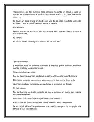 Trabajaremos con los alumnos todos sentados haciendo un circulo y usas un
aparato de audio usando la música instrumental de fondo en cada una de las
sesiones.

Se llevara un diario grupal en donde cada uno de los niños redacte lo aprendido
en clase y como le pareció la nueva forma de trabajar.

IV) Recursos.

Celular, aparato de sonido, música instrumental, lápiz, colores, libreta, butacas y
mesas de trabajo.

V) Tiempo.

Se llevara a cabo en la segunda semana de octubre 2012.




2) Segunda sesión.

I) Objetivos: Que los alumnos aprendan a relajarse, poner atención, escuchar
cuando otro lee y comprender textos.

II) Aprendizajes esperados.

Que los alumnos aprendan a redactar un escrito y tomen interés por la lectura.

El niño sea capaz de concentrarse y comprender la idea central de un texto.

Aprendan a trabajar con respeto y escuchando la opinión de los demás.

III) Actividades.

Nos sentaremos en círculo cerrando los ojos y leeremos un cuento con música
instrumental de fondo.

Cada alumno dibujara lo que imagino al escuchar la lectura.

Cada uno de los alumnos creara un cuento y lo leerá a sus compañeros.

Se les pedirá a los niños que inventen una canción con ayuda de sus papás y la
cantara al final de la semana.
 