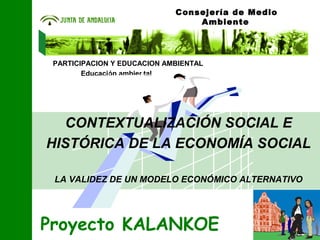 Educación ambiental
PARTICIPACION Y EDUCACION AMBIENTAL
Proyecto KALANKOE
Consejería de Medio
Ambiente
CONTEXTUALIZACIÓN SOCIAL E
HISTÓRICA DE LA ECONOMÍA SOCIAL
LA VALIDEZ DE UN MODELO ECONÓMICO ALTERNATIVO
 