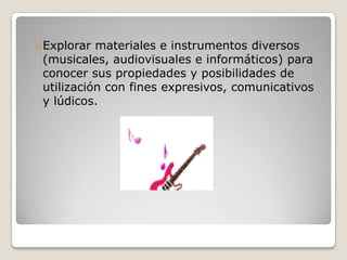 oExplorar materiales e instrumentos diversos
(musicales, audiovisuales e informáticos) para
conocer sus propiedades y posibilidades de
utilización con fines expresivos, comunicativos
y lúdicos.

 