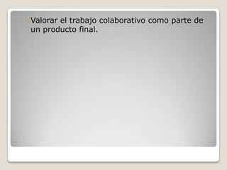oValorar el trabajo colaborativo como parte de
un producto final.

 