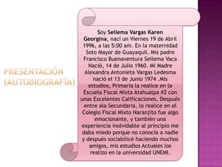 Soy Seilema Vargas Karen
Georgina, nací un Viernes 19 de Abril
1996, a las 5:00 am. En la maternidad
Soto Mayor de Guayaquil. Mis padre
Francisco Buenaventura Seilema Vaca
Nació, 14 de Julio 1960. Mi Madre
Alexandra Antonieta Vargas Ledesma
nació el 13 de Junio 1974 .Mis
estudios, Primaria la realice en la
Escuela Fiscal Mixta Atahualpa #2 con
unas Excelentes Calificaciones, Después
entre ala Secundaria, lo realice en el
Colegio Fiscal Mixto Naranjito fue algo
emocionante, y también una
experiencia inolvidable al principio me
daba miedo porque no conocía a nadie
y después sociabilicé haciendo muchos
amigos, mis estudios Actuales los
realizo en la universidad UNEMI.
 