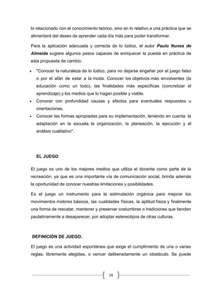 lo relacionado con el conocimiento teórico, sino en lo relativo a una práctica que se
alimentará del deseo de aprender cada día más para poder transformar.

Para la aplicación adecuada y correcta de lo lúdico, el autor Paulo Nunes de
Almeida sugiere algunos pasos capaces de enriquecer la puesta en práctica de
esta propuesta de cambio:

  "Conocer la naturaleza de lo lúdico, para no dejarse engañar por el juego falso
  o por el afán de estar a la moda. Conocer los objetivos más envolventes (la
  educación como un todo), las finalidades más específicas (concretizar el
  aprendizaje) y los medios que lo hagan posible y viable.
  Conocer con profundidad causas y efectos para eventuales respuestas u
  orientaciones.
  Conocer las formas apropiadas para su implementación, teniendo en cuenta: la
  adaptación en la escuela, la organización, la planeación, la ejecución y el
  análisis cualitativo".




  EL JUEGO

El juego es uno de los mejores medios que utiliza el docente como parte de la
recreación, ya que es una importante vía de comunicación social, brinda además
la oportunidad de conocer nuestras limitaciones y posibilidades.

Es el juego un instrumento para la estimulación orgánica para mejorar los
movimientos motores básicos, las cualidades físicas, la aptitud física y finalmente
una forma de rescatar, mantener y preservar costumbres o tradiciones que tienden
paulatinamente a desaparecer, por adoptar estereotipos de otras culturas.



DEFINICIÓN DE JUEGO.

El juego es una actividad espontánea que exige el cumplimiento de una o varias
reglas, libremente elegidas, o vencer deliberadamente un obstáculo. Se puede



                                         16
 