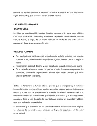disfrutar de aquello que realiza. El punto central de lo anterior es que para ser un
sujeto creativo hay que aprender a serlo, siendo creativo.



LAS VIRTUDES HUMANAS

LAS VIRTUDES.

La virtud es una disposición habitual (estable y permanente) para hacer el bien.
Con todas sus fuerzas, sensibles y espirituales, la persona virtuosa tiende hacia el
bien, lo busca, lo elige, de un modo habitual. El objeto de una vida virtuosa
consiste en llegar a ser personas de bien.



VIRTUDES HUMANAS

  Son perfecciones habituales del entendimiento y de la voluntad que regulan
  nuestros actos, ordenan nuestras pasiones y guían nuestra conducta según la
  razón.
  Proporcionan facilidad, dominio y gozo para llevar una vida moralmente buena.
  En la naturaleza humana, antes de que las virtudes humanas arraiguen en las
  potencias, preexisten disposiciones innatas que hacen posible que esas
  virtudes germinen en el alma.




Estas son tendencias naturales básicas por las que la inteligencia y la voluntad
buscan la verdad y el bien. Estos apetitos primarios básicos que nos inclinan a la
verdad y el bien son los que permiten el posterior nacimiento de las virtudes. Las
tendencias innatas en la naturaleza que inclinan a la verdad y al bien requerirán,
cuando se llega al uso de razón, la voluntad para arraigar en la verdad y el bien,
para que realmente sean virtudes.

El crecimiento y el desarrollo de las virtudes humanas morales naturales exigirán
un esfuerzo de repetición. Actos aislados no logran la adquisición de la virtud
moral natural.


                                        23
 