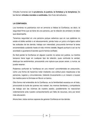 Virtudes humanas son la prudencia, la justicia, la fortaleza y la templanza. Se
las llaman virtudes morales o cardinales. Son fruto del esfuerzo.



LA CONFIANZA.

Los hombres no podríamos vivir en armonía si faltara la Confianza, es decir, la
seguridad firme que se tiene de una persona, por la relación de amistad o la labor
que desempeña.

Tenemos seguridad en una persona porque sabemos que en sus palabras no
existe el doble sentido o el rebuscamiento; jamás hace un juicio a la ligera sobre
las actitudes de los demás; trabaja con intensidad, procurando terminar la tarea
encomendada cuidando hasta el más mínimo detalle; llegará puntual si así se ha
acordado o guardará el secreto que le hemos confiado.

Es fácil perder la Confianza en alguien cuando no actúa con justicia. La mentira
tampoco tiene lugar en cualquier tipo de relación, pues confunde la verdad,
destruye los sentimientos, provocando una ruptura que pocas veces, o nunca, se
puede resanar.

Podemos confundir la "confianza en uno mismo" convirtiéndola en presunción,
como una forma de hacernos notar mediante una actitud poco respetuosa a las
personas, lugares y circunstancias, tratando bruscamente a un mesero o buscar
los medios para no formase en fila en un banco.

Otra forma mal entendida de la Confianza, es la familiaridad excesiva en el trato,
provocando la burla de quienes nos rodean, los mismos familiares y compañeros
de trabajo son las víctimas de nuestro asedio, posiblemente no reaccionan
violentamente ante nuestro comportamiento por falta de recursos, sino por tener
más educación.

Ahora bien, todos somos capaces de generar Confianza en los demás:




                                       24
 