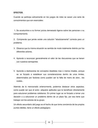 EFECTOS.

Cuando se participa activamente en los juegos de roles se sacan una serie de
conocimientos que son esenciales:




1. Se acostumbra a no formar juicios demasiado ligeros sobre las personas o su
comportamiento.

2. Comprende que jamás existe una solución "absolutamente" correcta para un
problema.

3. Observa que la misma situación es sentida de modo totalmente distinto por los
   diferentes actores.


4. Aprende a reconocer generalmente el valor de las discusiones que se tienen
   con nuestros semejantes



5. Aprende a deshacerse de conceptos idealistas mas o menos irreales, porque
   se ve forzado a establecer sus consideraciones dentro de unos limites,
   determinados por factores como pueden ser la falta de mano de obra , los
   costes..

Además de lo mencionado anteriormente, podemos destacar otros aspectos;
como puede ser que el actor, adquiere aptitudes que le benefician directamente
para solucionar problemas cotidianos. En primer lugar se ve forzado a tomar una
decisión o a solucionar un problema dentro de un plazo fijo, por eso tiene que
trabajar con los actores de su grupo.

Un efecto secundario del juego es el hecho de que tome conciencia de los propios
puntos débiles, tiene un efecto pedagógico.




                                        30
 