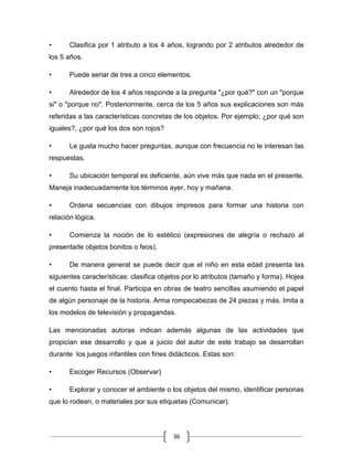 •      Clasifica por 1 atributo a los 4 años, logrando por 2 atributos alrededor de
los 5 años.

•      Puede seriar de tres a cinco elementos.

•      Alrededor de los 4 años responde a la pregunta "¿por qué?" con un "porque
si" o "porque no". Posteriormente, cerca de los 5 años sus explicaciones son más
referidas a las características concretas de los objetos. Por ejemplo; ¿por qué son
iguales?, ¿por qué los dos son rojos?

•      Le gusta mucho hacer preguntas, aunque con frecuencia no le interesan las
respuestas.

•      Su ubicación temporal es deficiente, aún vive más que nada en el presente.
Maneja inadecuadamente los términos ayer, hoy y mañana.

•      Ordena secuencias con dibujos impresos para formar una historia con
relación lógica.

•      Comienza la noción de lo estético (expresiones de alegría o rechazo al
presentarle objetos bonitos o feos).

•      De manera general se puede decir que el niño en esta edad presenta las
siguientes características: clasifica objetos por lo atributos (tamaño y forma). Hojea
el cuento hasta el final. Participa en obras de teatro sencillas asumiendo el papel
de algún personaje de la historia. Arma rompecabezas de 24 piezas y más. Imita a
los modelos de televisión y propagandas.

Las mencionadas autoras indican además algunas de las actividades que
propician ese desarrollo y que a juicio del autor de este trabajo se desarrollan
durante los juegos infantiles con fines didácticos. Estas son:

•      Escoger Recursos (Observar)

•      Explorar y conocer el ambiente o los objetos del mismo, identificar personas
que lo rodean, o materiales por sus etiquetas (Comunicar).




                                         36
 