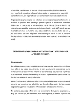comprende. La repetición da nombre a un tipo de aprendizaje lastimosamente
muy usual en la escuela, en el que el sujeto realiza un procesamiento superficial
de la información, sin llegar a lograr una comprensión significativa de la misma.

Organización o agrupamiento que establece conexiones dentro de la información o
material a aprender. Esta estrategia permite agrupar la información formando
categorías, lo cual facilita el mantenimiento de la información en la MCP y, al
mismo tiempo, posibilita un almacenamiento significativo en la MLP, con lo que su
retención será más permanente y su recuperación más sencilla. Entre los seis y
los doce años, los niños adquieren estas estrategias y que su uso, al principio
frágil y limitado a determinadas tareas y campos, se consolida y se amplía con la
edad.




  ESTRATEGIAS DE APRENDIZAJE, METACOGNICIÓN Y ACTIVIDADES DE
                             APRENDER A PENSAR.




Metacognicion

La palabra meta cognición etimológicamente fue entendida como un conocimiento
más allá de su propio conocimiento, si bien generalmente expresamos como
metacognición el conocimiento referido a las variables y los procesos cognitivos
que intervienen en el conocimiento y en nuestra representación particular de los
hechos que suceden a nuestro alrededor.

Burón (1988) analizó diferentes definiciones de la metacognición y dijo que «es el
conjunto de conocimientos adquiridos por la auto observación de las propias
cogniciones y por las deducciones inferidas sobre la base de las mismas».

No obstante, se puede definir como «el conocimiento de nuestras cogniciones».
Hay que señalar que, en el contexto de la metacognición, el término cognición se



                                         39
 
