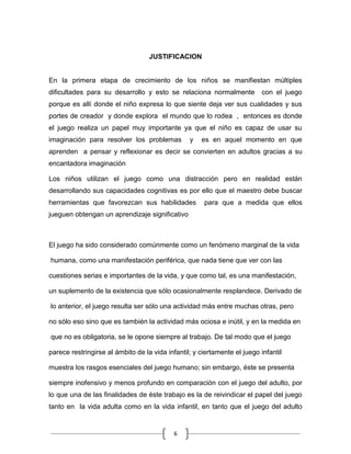 JUSTIFICACION


En la primera etapa de crecimiento de los niños se manifiestan múltiples
dificultades para su desarrollo y esto se relaciona normalmente           con el juego
porque es allí donde el niño expresa lo que siente deja ver sus cualidades y sus
portes de creador y donde explora el mundo que lo rodea , entonces es donde
el juego realiza un papel muy importante ya que el niño es capaz de usar su
imaginación para resolver los problemas          y   es en aquel momento en que
aprenden a pensar y reflexionar es decir se convierten en adultos gracias a su
encantadora imaginación

Los niños utilizan el juego como una distracción pero en realidad están
desarrollando sus capacidades cognitivas es por ello que el maestro debe buscar
herramientas que favorezcan sus habilidades           para que a medida que ellos
jueguen obtengan un aprendizaje significativo



El juego ha sido considerado comúnmente como un fenómeno marginal de la vida

humana, como una manifestación periférica, que nada tiene que ver con las

cuestiones serias e importantes de la vida, y que como tal, es una manifestación,

un suplemento de la existencia que sólo ocasionalmente resplandece. Derivado de

lo anterior, el juego resulta ser sólo una actividad más entre muchas otras, pero

no sólo eso sino que es también la actividad más ociosa e inútil, y en la medida en

que no es obligatoria, se le opone siempre al trabajo. De tal modo que el juego

parece restringirse al ámbito de la vida infantil; y ciertamente el juego infantil

muestra los rasgos esenciales del juego humano; sin embargo, éste se presenta

siempre inofensivo y menos profundo en comparación con el juego del adulto, por
lo que una de las finalidades de éste trabajo es la de reivindicar el papel del juego
tanto en la vida adulta como en la vida infantil, en tanto que el juego del adulto


                                            6
 