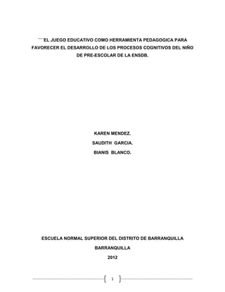 ´´´´EL JUEGO EDUCATIVO COMO HERRAMIENTA PEDAGOGICA PARA
FAVORECER EL DESARROLLO DE LOS PROCESOS COGNITIVOS DEL NIÑO
                DE PRE-ESCOLAR DE LA ENSDB.




                      KAREN MENDEZ.

                      SAUDITH GARCIA.

                      BIANIS BLANCO.




   ESCUELA NORMAL SUPERIOR DEL DISTRITO DE BARRANQUILLA

                       BARRANQUILLA

                           2012



                             1
 