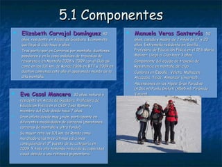 5.1 Componentes Elizabeth Carvajal Domínguez . 40 años, residente en Alcala de Guadiara. Economista que llegó al club hace 6 años.  Tras participar en Carreras por montaña, duatlones populares y en la copa andaluza de travesías de resistencia en Montaña 2008 y 2009 con el Club así como en los 101 km. de Ronda 2008 en BTT y 2009 en duatlon comienza este año el apasionado mundo de la alta montaña.  Eva Casal Mancera .  30 años, natural y residente en Alcala de Guadaira. Profesora de Educación Física en el CEIP Jose Ramón y miembro del Club desde hace 7 años. Gran atleta desde muy jovén, participante en diferentes modalidades de carreras (maratones, carreras de montaña y ultra fondo). Su mayor reto los 101 km. de Ronda como marchadora las tres últimas ediciones consiguiendo el 3º puesto de su categoría en 2009. Y todo ello teniendo reducida su capacidad visual debido a una retinosis pigmentaria. Manuela Veras Santervás .  50 años, casada y madre de 2 niños de 17 y 20 años. Extremeña residente en Sevilla . Profesora de Educación Física en el IES María Moliner. Llegó al Club hace 3 años. Componente del equipo de travesía de Resistencia en montaña del club . Cumbres en España : Veleta, Mulhacen, Alcazaba, Teide, Almanzor (invernal)….. Ascensiones en los Alpes: Gran Paradiso (4.061 m) Punta Gnifeti (4565 m), Pirámide Vincent. 