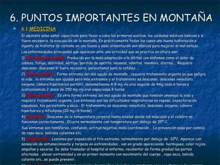 6. PUNTOS IMPORTANTES EN MONTAÑA 6.1  MEDICINA El alpinista debe estar capacitado para llevar a cabo los primeros auxilios, los cuidados médicos básicos y si fuera necesario, la evacuación de la montaña. En prácticamente todos los casos una buena hidratación e ingesta de hidratos de carbono en una buena y sana alimentación son básicos para mejorar el mal estado. Las enfermedades principales que aparecen ante una actividad que se practica en altura son: 1)  Mal agudo de montaña . Producida por la mala adaptación a la altitud con síntomas como el dolor de cabeza, fatiga, debilidad, vértigo, perdida de apetito, nauseas, vómitos, insomnio, diarrea…. Requiere descanso, descenso si fuera necesario, paracetamol para la cefalea…. 2)  Edema cerebral .  Forma extrema del mal agudo de montaña , requiere tratamiento urgente ya que peligra la vida , lo síntomas son iguales pero más extremos y el tratamiento es descanso, descenso inmediato, oxigeno, cámara hiperbárica portátil, dexametasona 4-8 mg vía oral seguido de 4mg cada 6 horas y acetazolamida 2 dosis de 250 mg vía oral espaciadas 8 horas. 3)  Edema pulmonar .  Es otra forma extrema del mal agudo de montaña que también amenaza la vida y requiere tratamiento urgente. Los síntomas son las dificultades respiratorias en reposo, expectoración espumosa, tos persistente y seca… El tratamiento es descenso inmediato, descanso, oxigeno, cámara hiperbárica y nifedipina (20 mg./6 horas).  4)  Hipotermia . Descenso de la temperatura corporal hasta niveles donde los músculos y el celebro no funcionan correctamente . Ocurre normalmente con temperatura por debajo de 35º C. Sus síntomas son temblores, confusión, actitud negativa, mala coordinación…. La prevención pasa por cambio de ropa seca, bebidas calientes etc. 5)  Congelaciones . Lesiones por exposición al frío extremo, normalmente por debajo de -10ºC. Aparece con sensación de entumecimiento y torpeza en extremidades , van en grado apareciendo  hormigueo, color rojizo, ampollas y escaras. Se debe trasladar al hospital al enfermo, recalentar de forma gradual las partes afectadas , elevar extremidad y en un primer momento con movimiento del cuerpo , ropa seca, bebida caliente etc…se puede prevenir. 6)  otras dolencias  menores son: aparición de ampollas , heridas, quemaduras, ceguera de nieve, luxaciones, deshidratación……. 