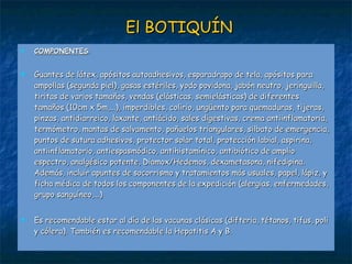 El BOTIQUÍN COMPONENTES : Guantes de látex, apósitos autoadhesivos, esparadrapo de tela, apósitos para ampollas (segunda piel), gasas estériles, yodo povidona, jabón neutro, jeringuilla, tiritas de varios tamaños, vendas (elásticas, semielásticas) de diferentes tamaños (10cm x 5m,...), imperdibles, colirio, ungüento para quemaduras, tijeras, pinzas, antidiarreico, laxante, antiácido, sales digestivas, crema antiinflamatoria, termómetro, mantas de salvamento, pañuelos triangulares, silbato de emergencia, puntos de sutura adhesivos, protector solar total, protección labial, aspirina, antiinflamatorio, antiespasmódico, antihistamínico, antibiótico de amplio espectro, analgésico potente, Diamox/Hedemos, dexametasona, nifedipina. Además, incluir apuntes de socorrismo y tratamientos más usuales, papel, lápiz, y ficha médica de todos los componentes de la expedición (alergias, enfermedades, grupo sanguíneo,...)   Es recomendable estar al día de las vacunas clásicas (difteria, tétanos, tifus, poli y cólera). También es recomendable la Hepatitis A y B. 