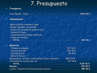 7. Presupuesto Transporte : Avión España- Tibilisi. . . . . . . . . . . . . . . . . . . . . . . . . . . . . . . . . . . . .  . . . . . . .  1920 ’00 € Alimentación:     Menú enTibilisi: comidas y cenas.  Comida “española” de montaña: - Embutidos variados envasados al vacío   - Comida liofilizada  - Preparados para bebidas isotónicas - Conservas variadas   TOTAL. . . . . . . . . . . . . . . . . . . .  . . . . . . . . . . . . . . . . . 350´00 € Material:   - Tiendas de campaña  700´00 € - Cuerdas de 9 mm  260´00 € - Cuerdas de 8 m  55´00 € - Material técnico  Mosquetones, tornillos, jumars,piolets, sacos, vestiment  3000´00 € Otro material: Cocinas, gas, etc  120´00 €   TOTAL. . . . . . . . .  . . . . . . . . . . . . . . . . . . . . . . . . . . . 4135´00 € Botiquín. . . . . . . . . . . . . . . . . . . . . . . . . . . . . .  . . . . . . . .  100´00 € Licencia  Federativa Internacional por persona. . . . . . . . . . . . . . . . . . . . . . . . . . . . .  480´00 € PRESUPUESTO TOTAL . . . . . . . . . . . . . . . . . . . 6985´00 € 
