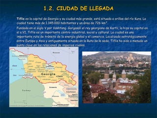 1.2. CIUDAD DE LLEGADA Tiflis   es la capital de Georgia y su ciudad más grande, está situada a orillas del río Kura. La ciudad tiene más de 1.345.000 habitantes y un área de 726 km². Fundada en el siglo V por Vakhtang  Gorgasali el rey georgiano de Kartli, la hizo su capital en el s.VI. Tiflis es un importante centro industrial, social y cultural. La ciudad es una importante ruta de tránsito de la energía global y el comercio. Localizada estratégicamente entre Europa y Asia y antiguamente situada en la Ruta de la seda, Tiflis ha sido a menudo un punto clave en las relaciones de imperios rivales.   