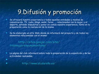 9.Difusión y promoción Se ofrecerá nuestra experiencia a todas aquellas entidades y medios de comunicación, TV, radio, blogs, webs, foros, …. relacionados con la mujer y el deporte, estando dispuestas a poner en común nuestra experiencia, tanto en la preparación como la realización de la misma. Se ha elaborado un sitio Web donde se informará del proyecto y de todos los elementos relacionados con el mismo: http :// sites.google.com / site / tresmujeresyunamontana / La página del club informará sobre toda la preparación de la expedición y de las actividades realizadas . http :// www.alcalareño.es / 