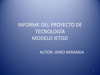 INFORME DEL PROYECTO DE
      TECNOLOGÍA
     MODELO IETISD

       AUTOR: JAIRO MIRANDA



                              1
 