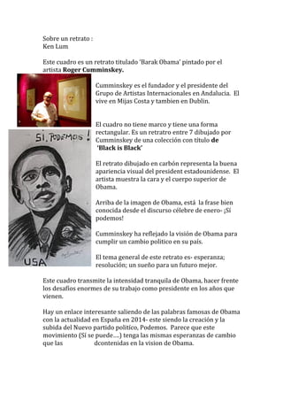 Sobre un retrato : 
Ken Lum 
Este cuadro es un retrato titulado ‘Barak Obama’ pintado por el 
artista Roger Cumminskey. 
Cumminskey es el fundador y el presidente del 
Grupo de Artistas Internacionales en Andalucia. El 
vive en Mijas Costa y tambien en Dublin. 
El cuadro no tiene marco y tiene una forma 
rectangular. Es un retratro entre 7 dibujado por 
Cumminskey de una colección con título de 
‘Black is Black’ 
El retrato dibujado en carbón representa la buena 
apariencia visual del president estadounidense. El 
artista muestra la cara y el cuerpo superior de 
Obama. 
Arriba de la imagen de Obama, está la frase bien 
conocida desde el discurso célebre de enero- ¡Sí 
podemos! 
Cumminskey ha reflejado la visión de Obama para 
cumplir un cambio politico en su país. 
El tema general de este retrato es- esperanza; 
resolución; un sueño para un futuro mejor. 
Este cuadro transmite la intensidad tranquila de Obama, hacer frente 
los desafíos enormes de su trabajo como presidente en los años que 
vienen. 
Hay un enlace interesante saliendo de las palabras famosas de Obama 
con la actualidad en España en 2014- este siendo la creación y la 
subida del Nuevo partido politíco, Podemos. Parece que este 
movimiento (Sí se puede….) tenga las mismas esperanzas de cambio 
que las dcontenidas en la vision de Obama. 
