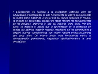 Educadoras: De acuerdo a la información obtenida, para las educadoras el computador es una herramienta de apoyo que les facilita el trabajo diario, haciendo un mejor uso del tiempo traducido en mejorar la entrega de contenidos, atender de mejor manera los requerimientos de los párvulos, promover el uso del Internet, entre otras. Por otra parte, se destaca el hecho que la optimización en la utilización del tiempo les permitió obtener mejores resultados en los aprendizajes y adquirir nuevos conocimientos con mayor rapidez comparativamente con otros años. Del mismo modo, esta herramienta motivó la autoevaluación permanente, mejorando significativamente la tarea pedagógica. 