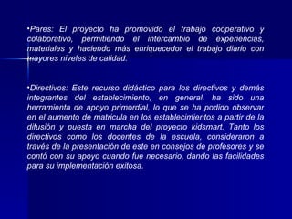 Pares: El proyecto ha promovido el trabajo cooperativo y colaborativo, permitiendo el intercambio de experiencias, materiales y haciendo más enriquecedor el trabajo diario con mayores niveles de calidad. Directivos: Este recurso didáctico para los directivos y demás integrantes del establecimiento, en general, ha sido una herramienta de apoyo primordial, lo que se ha podido observar en el aumento de matricula en los establecimientos a partir de la difusión y puesta en marcha del proyecto kidsmart. Tanto los directivos como los docentes de la escuela, consideraron a través de la presentación de este en consejos de profesores y se contó con su apoyo cuando fue necesario, dando las facilidades para su implementación exitosa. 