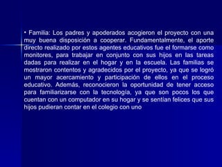 Familia: Los padres y apoderados acogieron el proyecto con una muy buena disposición a cooperar. Fundamentalmente, el aporte directo realizado por estos agentes educativos fue el formarse como monitores, para trabajar en conjunto con sus hijos en las tareas dadas para realizar en el hogar y en la escuela. Las familias se mostraron contentos y agradecidos por el proyecto, ya que se logró un mayor acercamiento y participación de ellos en el proceso educativo. Además, reconocieron la oportunidad de tener acceso para familiarizarse con la tecnología, ya que son pocos los que cuentan con un computador en su hogar y se sentían felices que sus hijos pudieran contar en el colegio con uno   