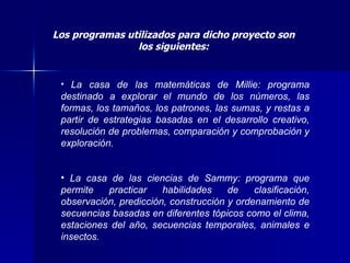 Los programas utilizados para dicho proyecto son los siguientes: La casa de las matemáticas de Millie: programa destinado a explorar el mundo de los números, las formas, los tamaños, los patrones, las sumas, y restas a partir de estrategias basadas en el desarrollo creativo, resolución de problemas, comparación y comprobación y exploración. La casa de las ciencias de Sammy: programa que permite practicar habilidades de clasificación, observación, predicción, construcción y ordenamiento de secuencias basadas en diferentes tópicos como el clima, estaciones del año, secuencias temporales, animales e insectos. 
