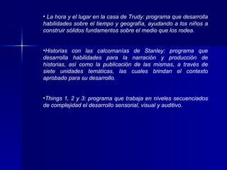 La hora y el lugar en la casa de Trudy: programa que desarrolla habilidades sobre el tiempo y geografía, ayudando a los niños a construir sólidos fundamentos sobre el medio que los rodea. Historias con las calcomanías de Stanley: programa que desarrolla habilidades para la narración y producción de historias, así como la publicación de las mismas, a través de siete unidades temáticas, las cuales brindan el contexto aprobado para su desarrollo. Things 1, 2 y 3: programa que trabaja en niveles secuenciados de complejidad el desarrollo sensorial, visual y auditivo. 