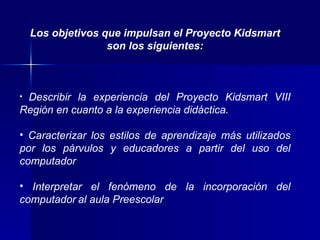 Los objetivos que impulsan el Proyecto Kidsmart son los siguientes: Describir la experiencia del Proyecto Kidsmart VIII Región en cuanto a la experiencia didáctica. Caracterizar los estilos de aprendizaje más utilizados por los párvulos y educadores a partir del uso del computador Interpretar el fenómeno de la incorporación del computador   al aula Preescolar 