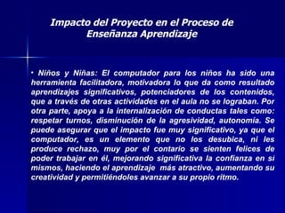 Impacto del Proyecto en el Proceso de Enseñanza Aprendizaje Niños y Niñas: El computador para los niños ha sido una herramienta facilitadora, motivadora lo que da como resultado aprendizajes significativos, potenciadores de los contenidos, que a través de otras actividades en el aula no se lograban. Por otra parte, apoya a la internalización de conductas tales como: respetar turnos, disminución de la agresividad, autonomía. Se puede asegurar que el impacto fue muy significativo, ya que el computador, es un elemento que no los desubica, ni les produce rechazo, muy por el contario se sienten felices de poder trabajar en él, mejorando significativa la confianza en sí mismos, haciendo el aprendizaje  más atractivo, aumentando su creatividad y permitiéndoles avanzar a su propio ritmo.   