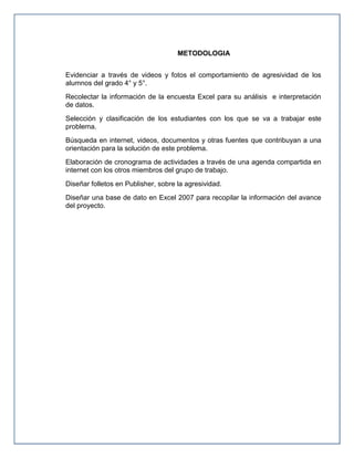 METODOLOGIA
Evidenciar a través de videos y fotos el comportamiento de agresividad de los
alumnos del grado 4° y 5°.
Recolectar la información de la encuesta Excel para su análisis e interpretación
de datos.
Selección y clasificación de los estudiantes con los que se va a trabajar este
problema.
Búsqueda en internet, videos, documentos y otras fuentes que contribuyan a una
orientación para la solución de este problema.
Elaboración de cronograma de actividades a través de una agenda compartida en
internet con los otros miembros del grupo de trabajo.
Diseñar folletos en Publisher, sobre la agresividad.
Diseñar una base de dato en Excel 2007 para recopilar la información del avance
del proyecto.

 