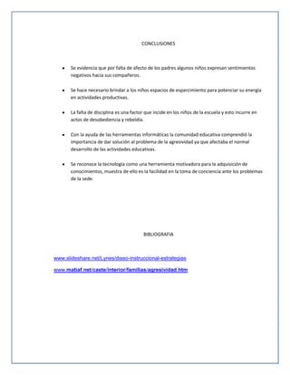 CONCLUSIONES

Se evidencia que por falta de afecto de los padres algunos niños expresan sentimientos
negativos hacia sus compañeros.
Se hace necesario brindar a los niños espacios de esparcimiento para potenciar su energía
en actividades productivas.
La falta de disciplina es una factor que incide en los niños de la escuela y esto incurre en
actos de desobediencia y rebeldía.
Con la ayuda de las herramientas informáticas la comunidad educativa comprendió la
importancia de dar solución al problema de la agresividad ya que afectaba el normal
desarrollo de las actividades educativas.
Se reconoce la tecnología como una herramienta motivadora para la adquisición de
conocimientos, muestra de ello es la facilidad en la toma de conciencia ante los problemas
de la sede.

BIBLIOGRAFIA

www.slideshare.net/Lynes/diseo-instruccional-estrategias
www.matiaf.net/caste/interior/familias/agresividad.htm

 