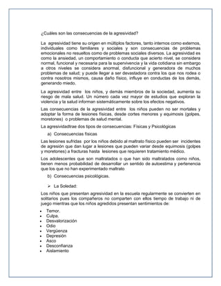 ¿Cuáles son las consecuencias de la agresividad?
La agresividad tiene su origen en múltiplos factores, tanto internos como externos,
individuales como familiares y sociales y son consecuencias de problemas
emocionales no resueltos como de problemas sociales diversos. La agresividad es
como la ansiedad, un comportamiento o conducta que acierto nivel, se considera
normal, funcional y necesaria para la supervivencia y la vida cotidiana sin embargo
a otros niveles se considera anormal, disfuncional y generadora de muchos
problemas de salud; y puede llegar a ser devastadora contra los que nos rodea o
contra nosotros mismos, causa daño físico, influye en conductas de los demás,
generando miedo.
La agresividad entre los niños, y demás miembros de la sociedad, aumenta su
riesgo de mala salud. Un número cada vez mayor de estudios que exploran la
violencia y la salud informan sistemáticamente sobre los efectos negativos.
Las consecuencias de la agresividad entre los niños pueden no ser mortales y
adoptar la forma de lesiones físicas, desde cortes menores y equimosis (golpes,
moretones) o problemas de salud mental.
La agresividadtrae dos tipos de consecuencias: Físicas y Psicológicas
a) Consecuencias físicas
Las lesiones sufridas por los niños debido al maltrato físico pueden ser incidentes
de agresión que dan lugar a lesiones que pueden variar desde equimosis (golpes
y moretones) a fracturas hasta lesiones que requieren tratamiento médico.
Los adolescentes que son maltratados o que han sido maltratados como niños,
tienen menos probabilidad de desarrollar un sentido de autoestima y pertenencia
que los que no han experimentado maltrato
b) Consecuencias psicológicas.
 La Soledad:
Los niños que presentan agresividad en la escuela regularmente se convierten en
solitarios pues los compañeros no comparten con ellos tiempo de trabajo ni de
juego mientras que los niños agredidos presentan sentimientos de:
Temor.
Culpa.
Desvalorización
Odio
Vergüenza
Depresión
Asco
Desconfianza
Aislamiento

 