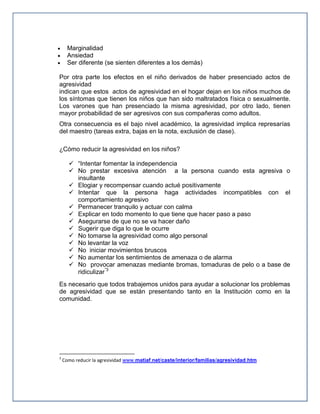 Marginalidad
Ansiedad
Ser diferente (se sienten diferentes a los demás)
Por otra parte los efectos en el niño derivados de haber presenciado actos de
agresividad
indican que estos actos de agresividad en el hogar dejan en los niños muchos de
los síntomas que tienen los niños que han sido maltratados física o sexualmente.
Los varones que han presenciado la misma agresividad, por otro lado, tienen
mayor probabilidad de ser agresivos con sus compañeras como adultos.
Otra consecuencia es el bajo nivel académico, la agresividad implica represarías
del maestro (tareas extra, bajas en la nota, exclusión de clase).
¿Cómo reducir la agresividad en los niños?
 “Intentar fomentar la independencia
 No prestar excesiva atención a la persona cuando esta agresiva o
insultante
 Elogiar y recompensar cuando actué positivamente
 Intentar que la persona haga actividades incompatibles con el
comportamiento agresivo
 Permanecer tranquilo y actuar con calma
 Explicar en todo momento lo que tiene que hacer paso a paso
 Asegurarse de que no se va hacer daño
 Sugerir que diga lo que le ocurre
 No tomarse la agresividad como algo personal
 No levantar la voz
 No iniciar movimientos bruscos
 No aumentar los sentimientos de amenaza o de alarma
 No provocar amenazas mediante bromas, tomaduras de pelo o a base de
ridiculizar”3
Es necesario que todos trabajemos unidos para ayudar a solucionar los problemas
de agresividad que se están presentando tanto en la Institución como en la
comunidad.

3

Como reducir la agresividad www.matiaf.net/caste/interior/familias/agresividad.htm

 