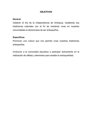 OBJETIVOS


General
Celebrar el día de la independencia de Antioquia, resaltando sus
tradiciones culturales con el fin de mantener vivas en nuestras
comunidades la idiosincrasia de ser antioqueños.


Específicos
Promover una cultura que nos permita vivas nuestras tradiciones
antioqueñas.


Involucrar a la comunidad educativa a participar activamente en la
realización de silletas y elementos para resaltar la antioqueñidad.
 