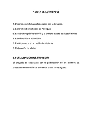 7. LISTA DE ACTIVIDADES




1. Decoración de fichas relacionadas con la temática.

2. Bailaremos bailes típicos de Antioquia

3. Escuchar y aprender el coro y la primera estrofa de nuestro himno.

4. Realizaremos el acto cívico

5. Participaremos en el desfile de silleteros.

6. Elaboración de silletas



8. SOCIALIZACIÓN DEL PROYECTO

El proyecto se socializará con la participación de los alumnos de

preescolar en el desfile de silleteritos el día 11 de Agosto.
 