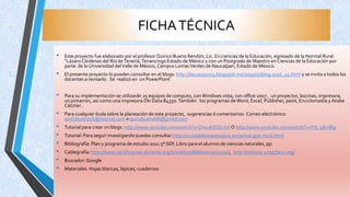 FICHATÉCNICA
• Este proyecto fue elaborado por el profesor Quirico Bueno Rendón, Lic. En ciencias de la Educación, egresado de la Normal Rural
“Lázaro Cárdenas del Río deTenería,Tenancingo Estado de México y con un Postgrado de Maestro en Ciencias de la Educación por
parte de la Universidad delValle de México, Campus LomasVerdes de Naucalpan, Estado de México.
• El presente proyecto lo pueden consultar en el blogs: http://lacueva2013.blogspot.mx/2013/05/blog-post_21.html y se invita a todos los
docentes a revisarlo. Se realizó en un PowerPoint
• Para su implementación se utilizarán 25 equipos de computo, conWindows vista, con office 2007 , un proyector, bocinas, impresora,
un pintarron, así como una impresora Oki Data B4350.También los programas deWord, Excel, Publisher, paint, Enciclomedia y Atobe
Cátcher..
• Para cualquier duda sobre la planeación de este proyecto, sugerencias ó comentarios: Correo electrónico:
quicobueno16@hotmal.com o quicobueno68@gmail.com
• Tutorial para crear un blogs: http://www.youtube.com/watch?v=DnzuKKG6-AA O http://www.youtube.com/watch?v=lYls_5BxJRg
• Tutorial: Para seguir investigando puedes consultar http://cruzadabosquesagua.semarnat.gob.mx/ii.html
• Bibliografía: Plan y programa de estudio 2011 5º SEP, Libro para el alumno de ciencias naturales, pp.
• Cablegrafía: http://www.certificacion-docente.org/lms/ailms/Bibliotecas/curso/, http://rubistar.4teachers.org/
• Buscador: Google
• Materiales: Hojas blancas, lápices, cuadernos
 