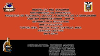 REPÚBLICA DEL ECUADOR 
UNIVERSIDAD DE GUAYAQUIL 
FACULTAD DE FILOSOFIA, LETRAS Y CIENCIAS DE LA EDUCACIÓN 
CENTRO UNIVERSITARIO – QUITO 
INFORMÁTICA EDUCATIVA 
QUITO-ECUADOR 
TUTOR: MSC. VICTOR HUGO CASTILLO JAYA 
PERIODO LECTIVO 
2013-2014 
INTEGRANTES: OROZCO JOFFRE 
ROSERO PATRICIO 
PAGUAY MAURICIO 
ZURITA FERNANDO 
 