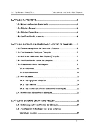 Lab. De Redes y Telemática                                         Creación de un Centro de Cómputo



CAPÍTULO I. EL PROYECTO.............................................................................. 3

        1.1.- Nombre del centro de cómputo ...................................................... 4

        1.2.- Objetivo General............................................................................... 4

        1.3.- Objetivo Especifico .......................................................................... 4

        1.4.- Justificación del proyecto ............................................................... 4



CAPÍTULO II. ESTRUCTURA ORGÁNICA DEL CENTRO DE CÓMPUTO........ 5

        2.1.- Estructura orgánica del centro de cómputo .................................. 6

        2.2.- Funciones del Centro de Cómputo................................................. 7

        2.3.- Ubicación del Centro de Cómputo (Croquis)................................. 7

        2.4.- Justificación del centro de cómputo .............................................. 9

        2.5.- Puestos del centro de cómputo ...................................................... 9

             2.5.1 Funciones.................................................................................. 10

             2.5.2 Procedimientos ......................................................................... 11

        2.6.- Presupuestos.................................................................................... 20

             2.6.1.- De equipo de cómputo ........................................................... 20

             2.6.2.- De software ............................................................................. 21

             2.6.3.- De acondicionamiento del centro de cómputo .................... 22

        2.7.- Distribución del centro de cómputo ............................................... 27



CAPÍTULO III. SISTEMAS OPERATIVOS Y REDES.......................................... 33

        3.1.- Sistema operativo del Centro de Cómputo .................................... 34

        3.2.- Justificación de la elección de o los sistemas

             operativos elegidos ........................................................................... 34



                                                                                                           1
 