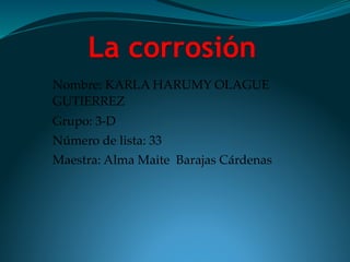 La corrosión
Nombre: KARLA HARUMY OLAGUE
GUTIERREZ
Grupo: 3-D
Número de lista: 33
Maestra: Alma Maite Barajas Cárdenas
 