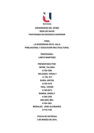 UNIVERSIDAD DEL ISTMO
SEDE DE DAVID
POSTGRADO EN DOCENCIA SUPERIOR
TEMA:
LA DIVERSIDAD EN EL AULA
POBLACIONAL Y EDUCACIÓN MULTICULTURAL
PROFESORA:
LINETH MARTINEZ
PRESENTADO POR:
MITRE, YULIANA
4-728-1206
DELGADO, YODALY
4- 793- 977
SUIRA, ARITZA
4-725-1418
VIGIL, CESAR
4-760-2275
BARRIA, SHERLY
4-766-1259
NIELSEN, MEL
4-764-1881
MORALES, JOSE ALCIBIADES
4-718-1185
FECHA DE ENTREGA
1 DE MARZO DE 2019.
 